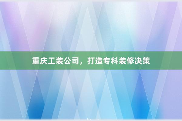 重庆工装公司，打造专科装修决策