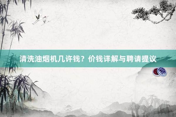 清洗油烟机几许钱？价钱详解与聘请提议
