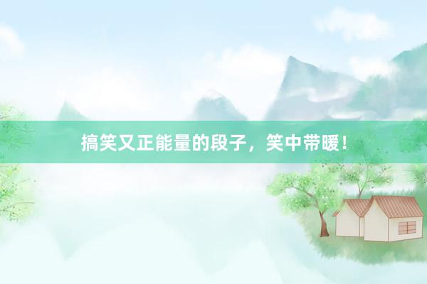 搞笑又正能量的段子，笑中带暖！