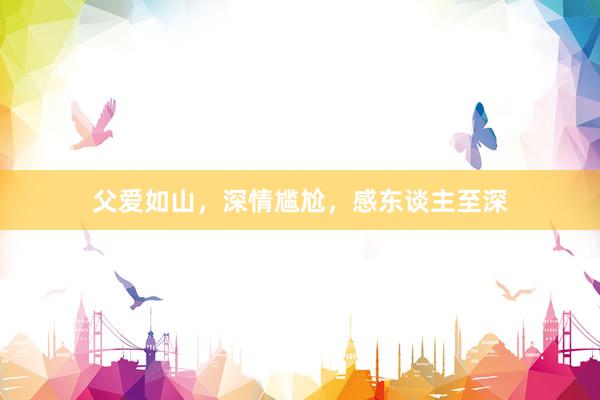 父爱如山，深情尴尬，感东谈主至深