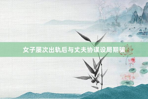 女子屡次出轨后与丈夫协谋设局期骗