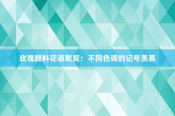 玫瑰颜料花语默契：不同色调的记号羡慕
